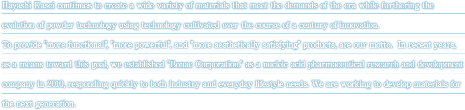 Hayashi Kasei continues to create a wide variety of materials that meet the demands of the era while furthering the evolution of powder technology using technology cultivated over the course of a century of innovation. To provide more functional, more powerful, and more aesthetically satisfying products, are our motto.  In recent years, as a means toward this goal, we established Bonac Corporation. as a nucleic acid pharmaceutical research and development company in 2010, responding quickly to both industry and everyday lifestyle needs. We are working to develop materials for the next generation.