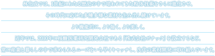 林化成では、1世紀にわたる歴史の中で培われてきた粉体技術をさらに進化させ、その時代に応じた多種多様な素材を生み出し続けています。より機能的に、より強く、より美しく。近年では、2010年に核酸医薬研究開発会社である「株式会社ボナック」を設立するなど、常に産業と暮らしの中で求められるニーズをいち早くキャッチし、次代の素材開発に取り組んでいます。